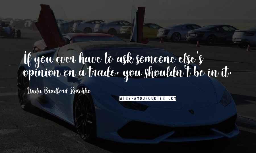 Linda Bradford Raschke Quotes: If you ever have to ask someone else's opinion on a trade, you shouldn't be in it.