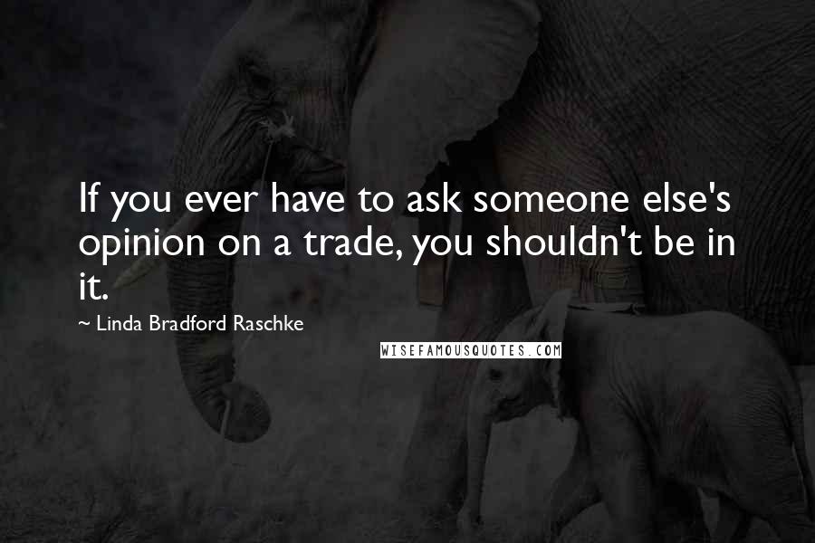 Linda Bradford Raschke Quotes: If you ever have to ask someone else's opinion on a trade, you shouldn't be in it.