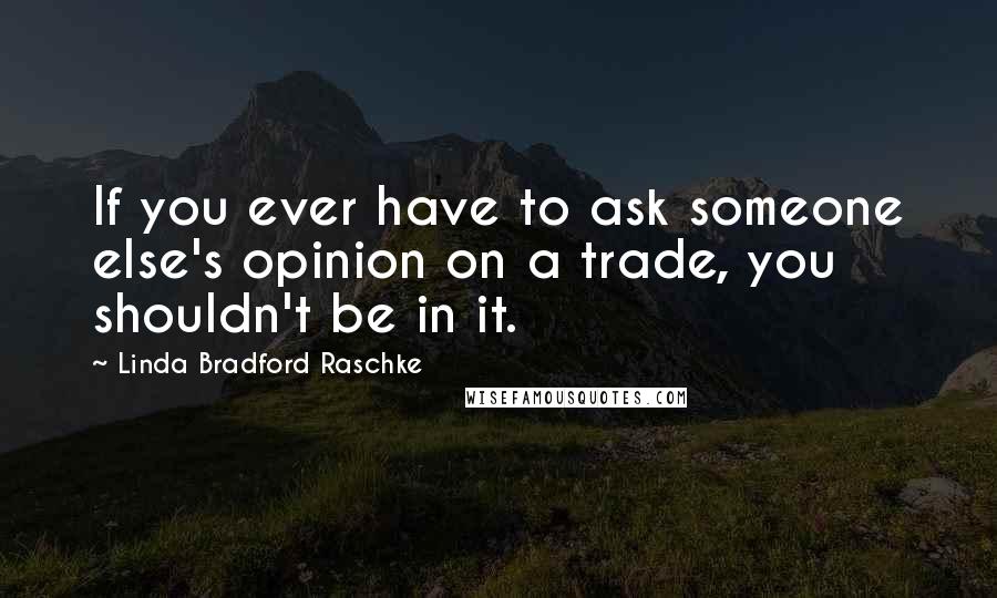 Linda Bradford Raschke Quotes: If you ever have to ask someone else's opinion on a trade, you shouldn't be in it.