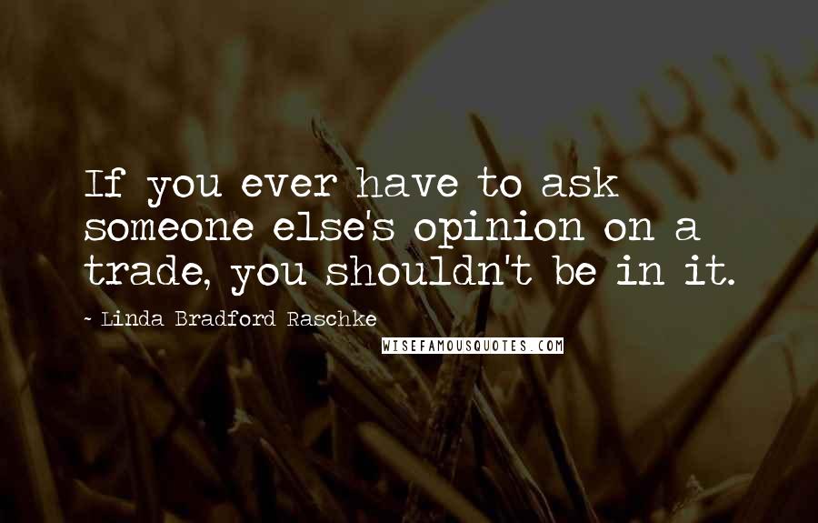 Linda Bradford Raschke Quotes: If you ever have to ask someone else's opinion on a trade, you shouldn't be in it.