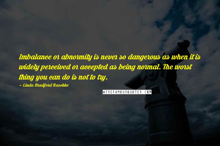 Linda Bradford Raschke Quotes: Imbalance or abnormity is never so dangerous as when it is widely perceived or accepted as being normal. The worst thing you can do is not to try.
