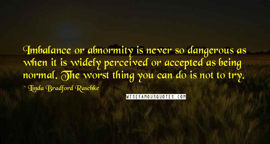 Linda Bradford Raschke Quotes: Imbalance or abnormity is never so dangerous as when it is widely perceived or accepted as being normal. The worst thing you can do is not to try.