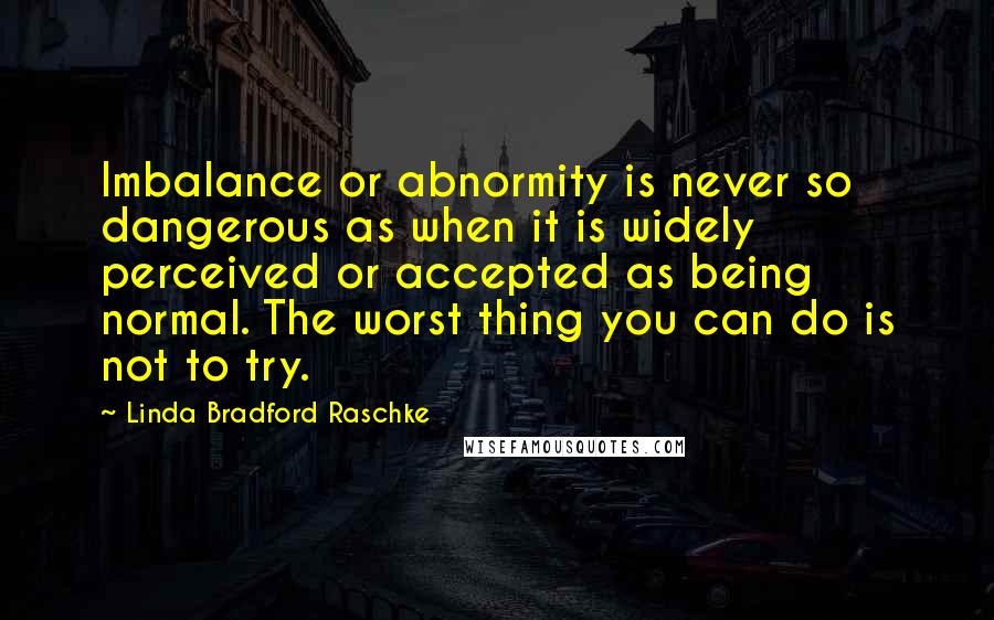 Linda Bradford Raschke Quotes: Imbalance or abnormity is never so dangerous as when it is widely perceived or accepted as being normal. The worst thing you can do is not to try.