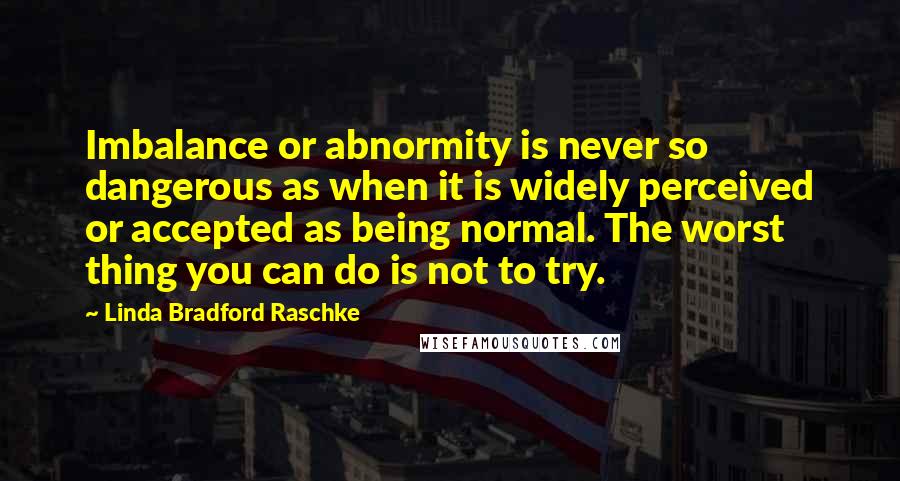 Linda Bradford Raschke Quotes: Imbalance or abnormity is never so dangerous as when it is widely perceived or accepted as being normal. The worst thing you can do is not to try.
