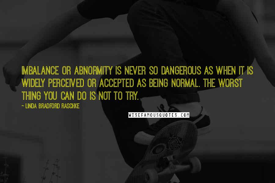 Linda Bradford Raschke Quotes: Imbalance or abnormity is never so dangerous as when it is widely perceived or accepted as being normal. The worst thing you can do is not to try.