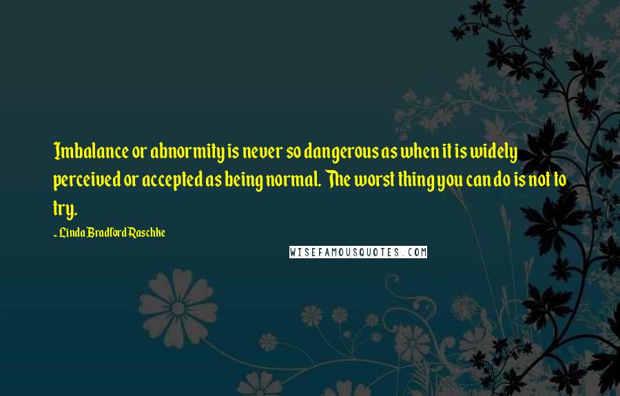 Linda Bradford Raschke Quotes: Imbalance or abnormity is never so dangerous as when it is widely perceived or accepted as being normal. The worst thing you can do is not to try.