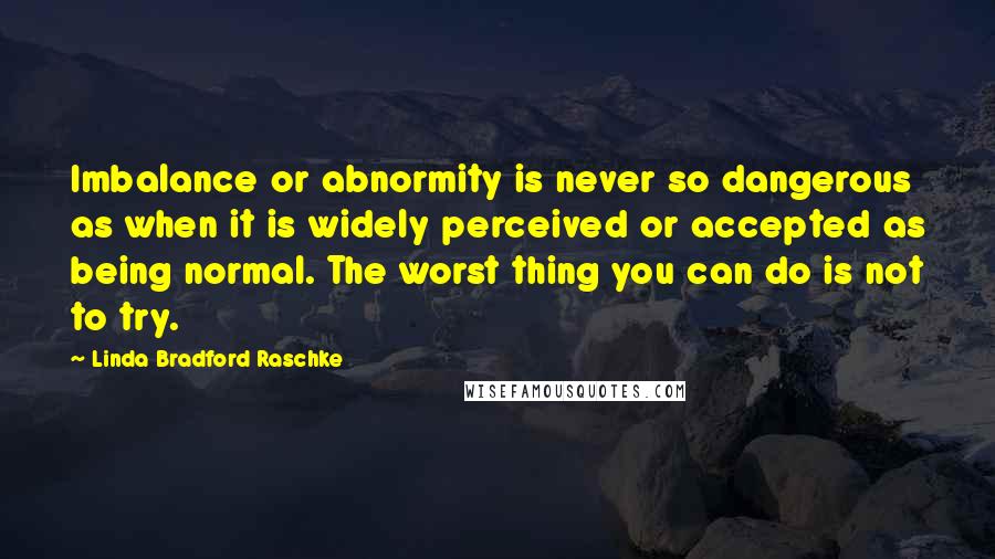 Linda Bradford Raschke Quotes: Imbalance or abnormity is never so dangerous as when it is widely perceived or accepted as being normal. The worst thing you can do is not to try.