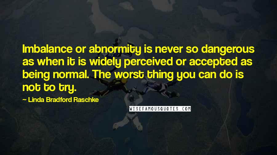 Linda Bradford Raschke Quotes: Imbalance or abnormity is never so dangerous as when it is widely perceived or accepted as being normal. The worst thing you can do is not to try.