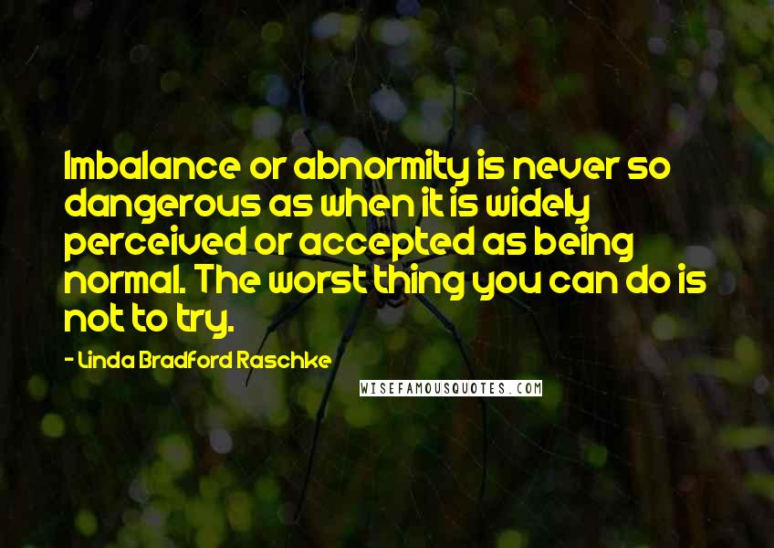 Linda Bradford Raschke Quotes: Imbalance or abnormity is never so dangerous as when it is widely perceived or accepted as being normal. The worst thing you can do is not to try.
