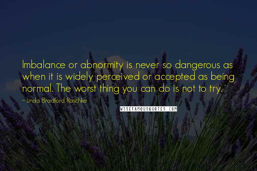 Linda Bradford Raschke Quotes: Imbalance or abnormity is never so dangerous as when it is widely perceived or accepted as being normal. The worst thing you can do is not to try.