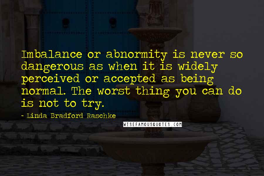 Linda Bradford Raschke Quotes: Imbalance or abnormity is never so dangerous as when it is widely perceived or accepted as being normal. The worst thing you can do is not to try.
