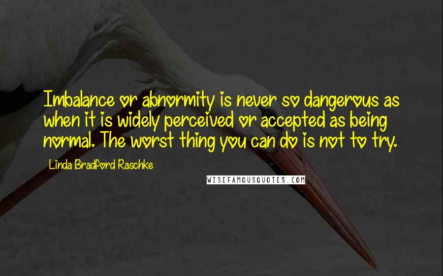 Linda Bradford Raschke Quotes: Imbalance or abnormity is never so dangerous as when it is widely perceived or accepted as being normal. The worst thing you can do is not to try.
