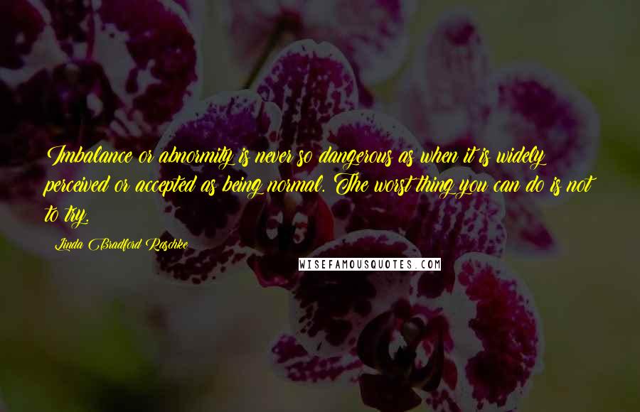 Linda Bradford Raschke Quotes: Imbalance or abnormity is never so dangerous as when it is widely perceived or accepted as being normal. The worst thing you can do is not to try.
