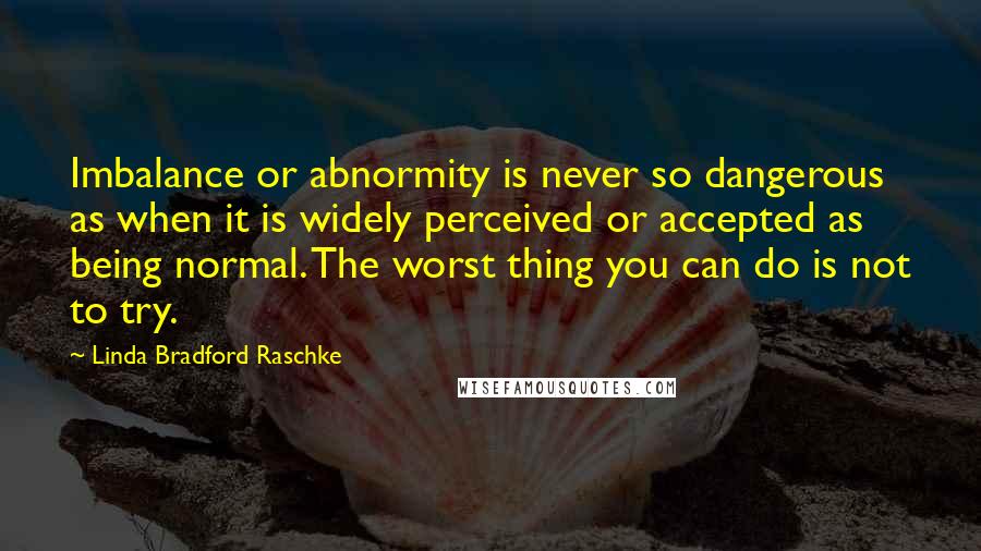 Linda Bradford Raschke Quotes: Imbalance or abnormity is never so dangerous as when it is widely perceived or accepted as being normal. The worst thing you can do is not to try.