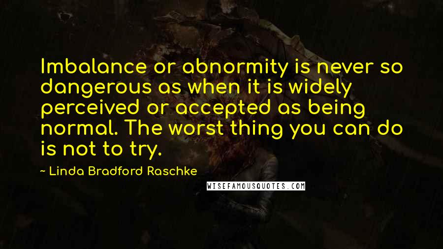Linda Bradford Raschke Quotes: Imbalance or abnormity is never so dangerous as when it is widely perceived or accepted as being normal. The worst thing you can do is not to try.
