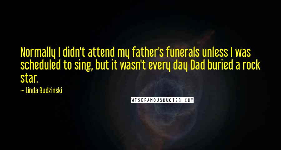 Linda Budzinski Quotes: Normally I didn't attend my father's funerals unless I was scheduled to sing, but it wasn't every day Dad buried a rock star.