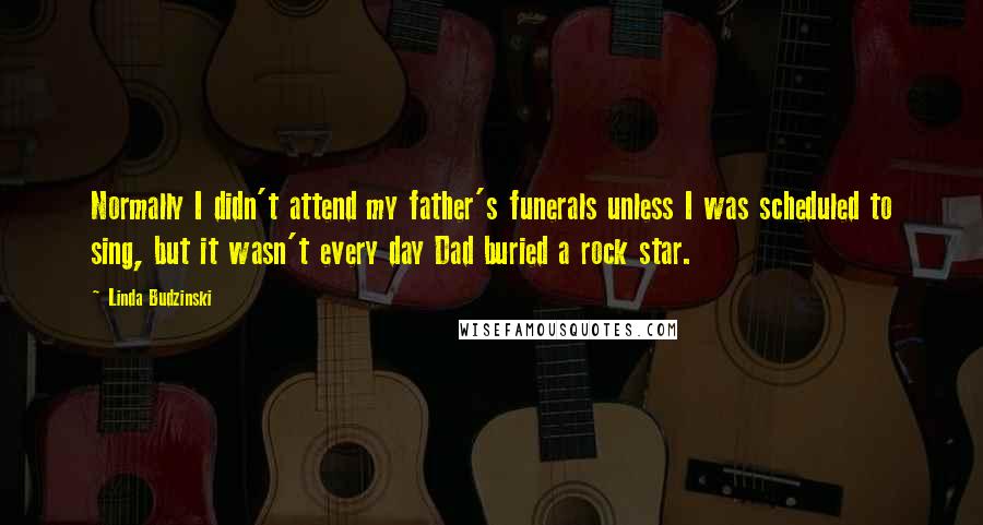 Linda Budzinski Quotes: Normally I didn't attend my father's funerals unless I was scheduled to sing, but it wasn't every day Dad buried a rock star.