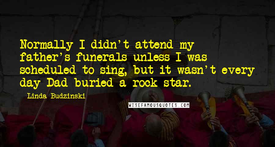 Linda Budzinski Quotes: Normally I didn't attend my father's funerals unless I was scheduled to sing, but it wasn't every day Dad buried a rock star.