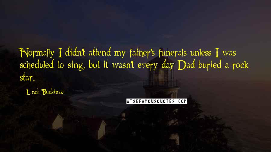 Linda Budzinski Quotes: Normally I didn't attend my father's funerals unless I was scheduled to sing, but it wasn't every day Dad buried a rock star.