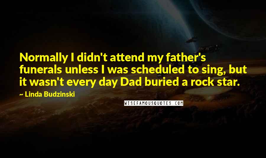 Linda Budzinski Quotes: Normally I didn't attend my father's funerals unless I was scheduled to sing, but it wasn't every day Dad buried a rock star.