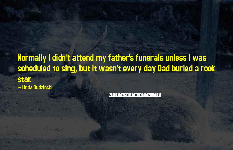 Linda Budzinski Quotes: Normally I didn't attend my father's funerals unless I was scheduled to sing, but it wasn't every day Dad buried a rock star.