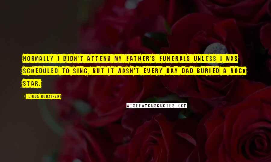 Linda Budzinski Quotes: Normally I didn't attend my father's funerals unless I was scheduled to sing, but it wasn't every day Dad buried a rock star.