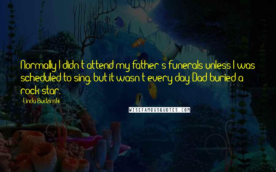 Linda Budzinski Quotes: Normally I didn't attend my father's funerals unless I was scheduled to sing, but it wasn't every day Dad buried a rock star.