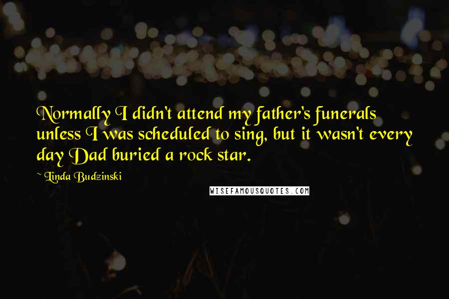 Linda Budzinski Quotes: Normally I didn't attend my father's funerals unless I was scheduled to sing, but it wasn't every day Dad buried a rock star.