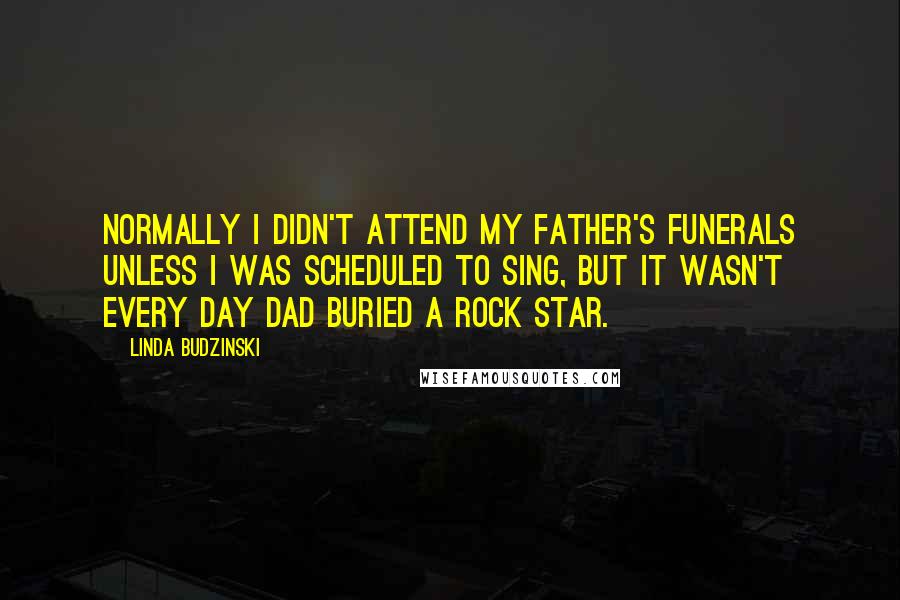 Linda Budzinski Quotes: Normally I didn't attend my father's funerals unless I was scheduled to sing, but it wasn't every day Dad buried a rock star.