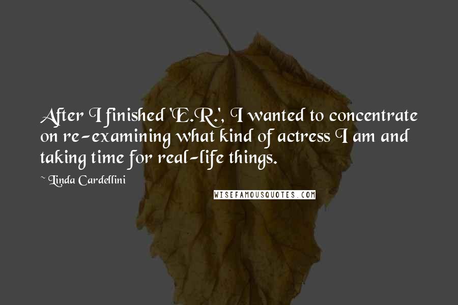 Linda Cardellini Quotes: After I finished 'E.R.', I wanted to concentrate on re-examining what kind of actress I am and taking time for real-life things.
