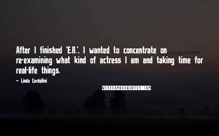Linda Cardellini Quotes: After I finished 'E.R.', I wanted to concentrate on re-examining what kind of actress I am and taking time for real-life things.