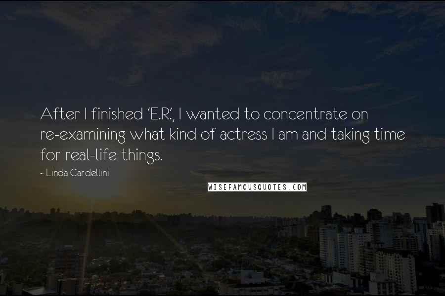 Linda Cardellini Quotes: After I finished 'E.R.', I wanted to concentrate on re-examining what kind of actress I am and taking time for real-life things.
