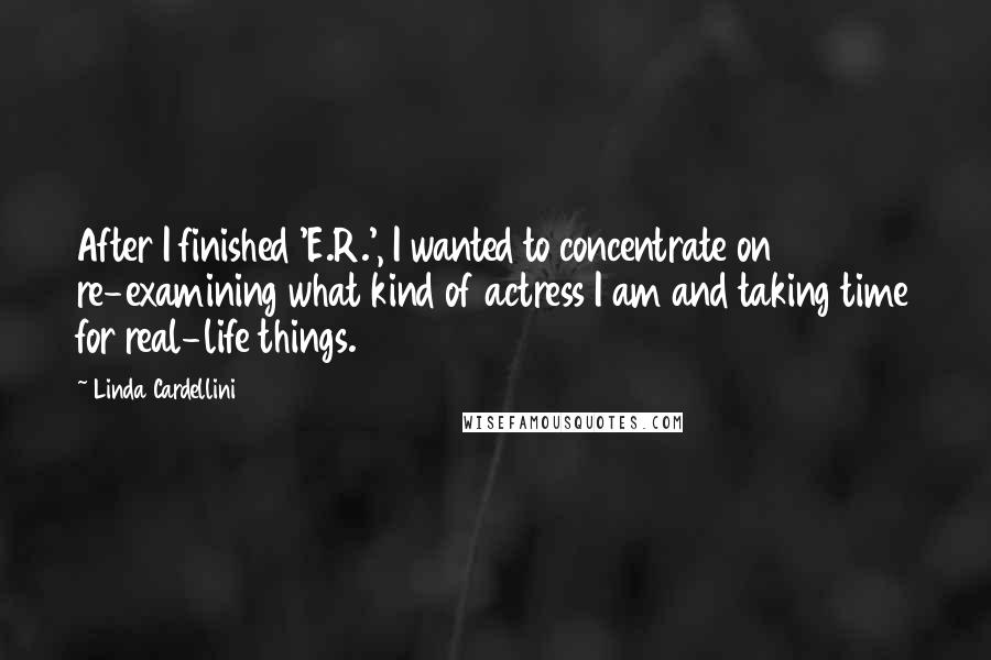 Linda Cardellini Quotes: After I finished 'E.R.', I wanted to concentrate on re-examining what kind of actress I am and taking time for real-life things.