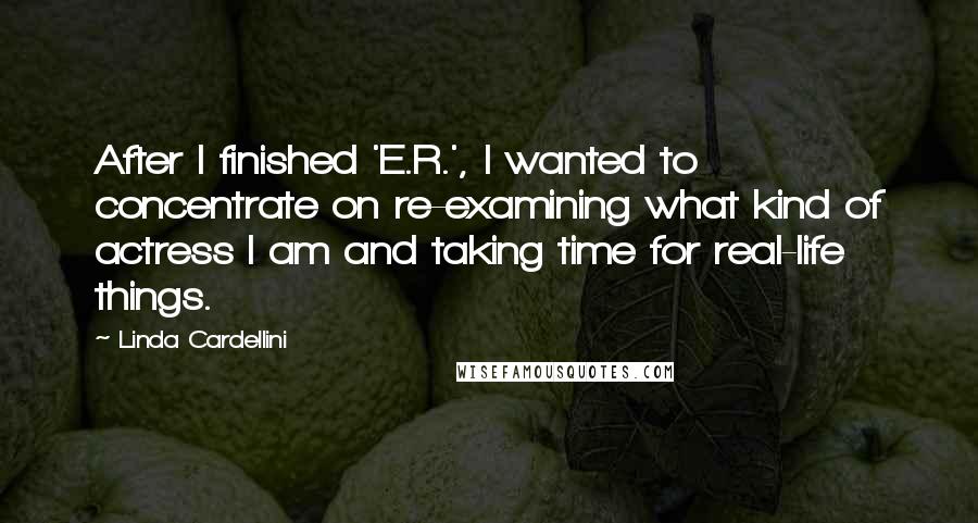 Linda Cardellini Quotes: After I finished 'E.R.', I wanted to concentrate on re-examining what kind of actress I am and taking time for real-life things.