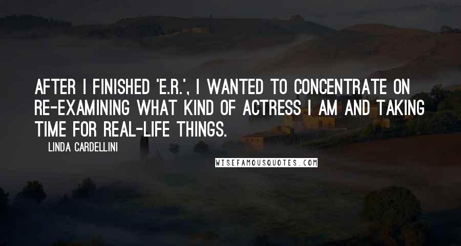 Linda Cardellini Quotes: After I finished 'E.R.', I wanted to concentrate on re-examining what kind of actress I am and taking time for real-life things.