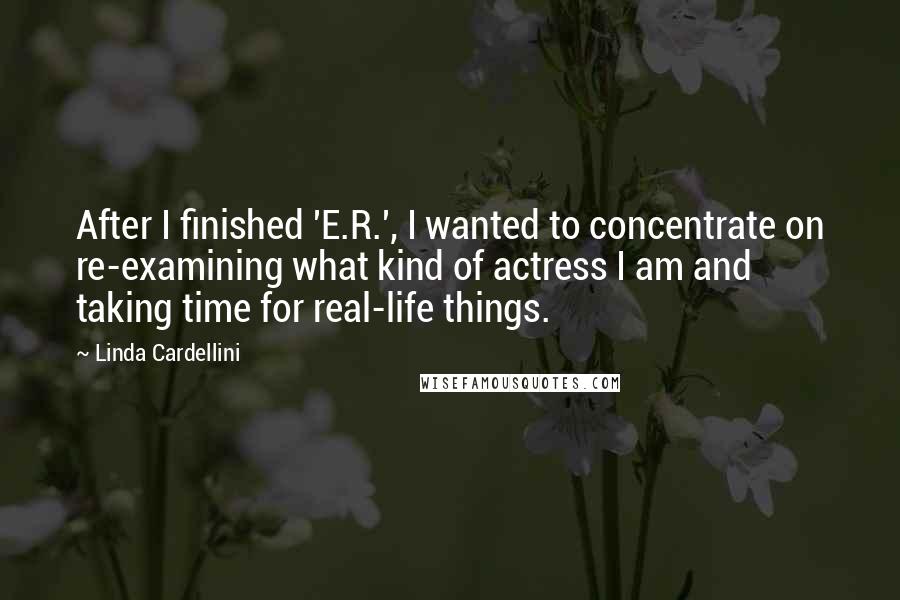 Linda Cardellini Quotes: After I finished 'E.R.', I wanted to concentrate on re-examining what kind of actress I am and taking time for real-life things.