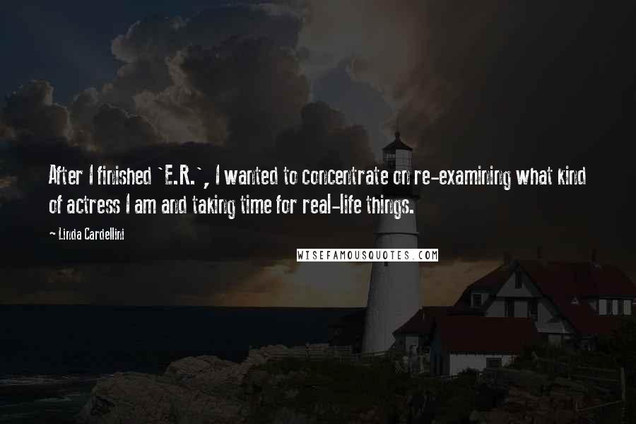 Linda Cardellini Quotes: After I finished 'E.R.', I wanted to concentrate on re-examining what kind of actress I am and taking time for real-life things.