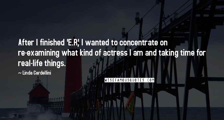 Linda Cardellini Quotes: After I finished 'E.R.', I wanted to concentrate on re-examining what kind of actress I am and taking time for real-life things.