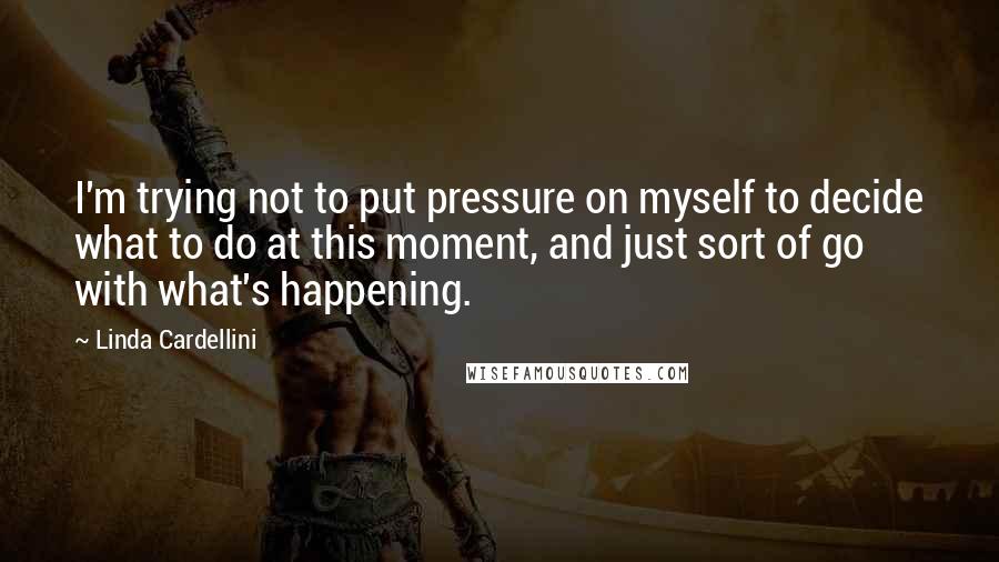 Linda Cardellini Quotes: I'm trying not to put pressure on myself to decide what to do at this moment, and just sort of go with what's happening.