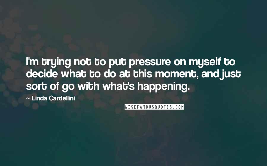 Linda Cardellini Quotes: I'm trying not to put pressure on myself to decide what to do at this moment, and just sort of go with what's happening.