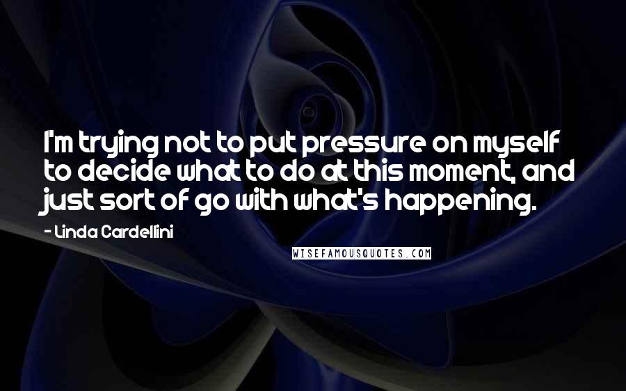 Linda Cardellini Quotes: I'm trying not to put pressure on myself to decide what to do at this moment, and just sort of go with what's happening.