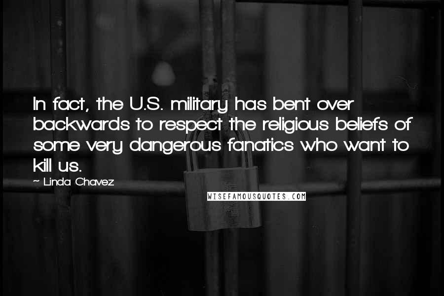 Linda Chavez Quotes: In fact, the U.S. military has bent over backwards to respect the religious beliefs of some very dangerous fanatics who want to kill us.