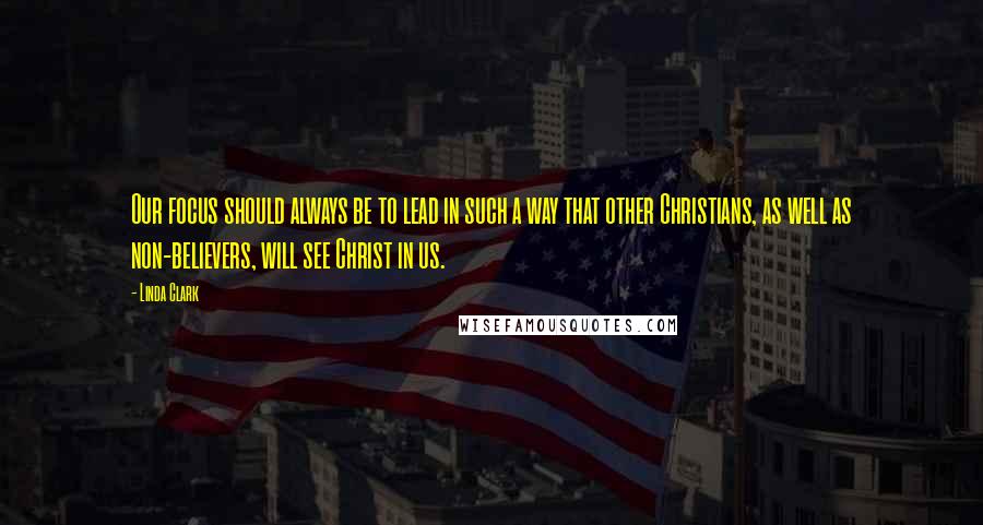Linda Clark Quotes: Our focus should always be to lead in such a way that other Christians, as well as non-believers, will see Christ in us.