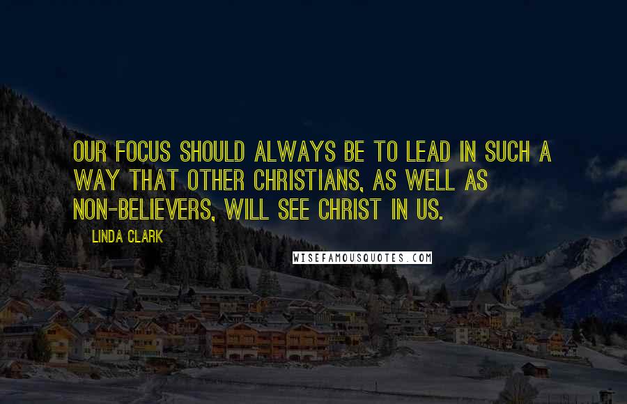 Linda Clark Quotes: Our focus should always be to lead in such a way that other Christians, as well as non-believers, will see Christ in us.