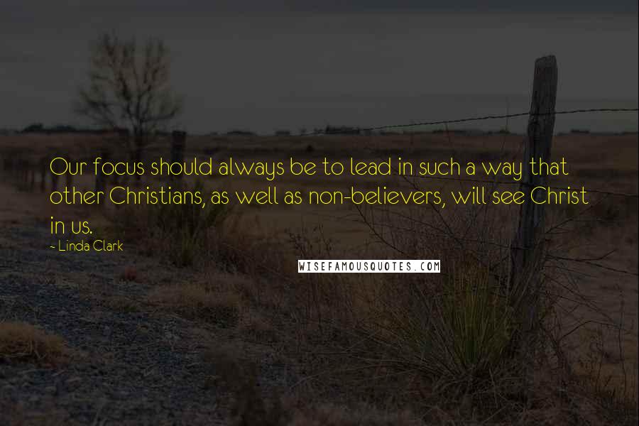 Linda Clark Quotes: Our focus should always be to lead in such a way that other Christians, as well as non-believers, will see Christ in us.