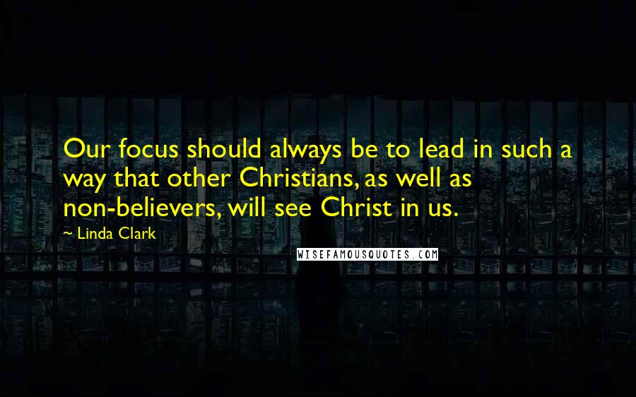 Linda Clark Quotes: Our focus should always be to lead in such a way that other Christians, as well as non-believers, will see Christ in us.