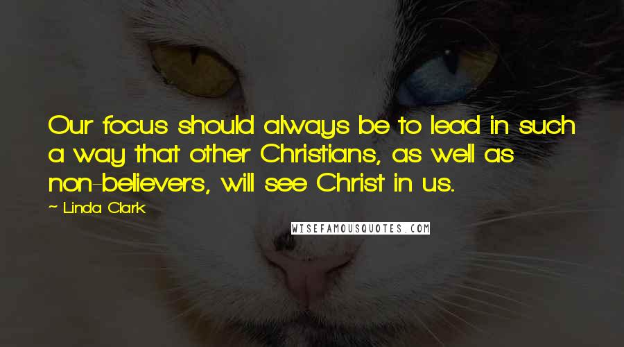 Linda Clark Quotes: Our focus should always be to lead in such a way that other Christians, as well as non-believers, will see Christ in us.