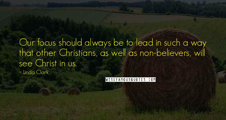 Linda Clark Quotes: Our focus should always be to lead in such a way that other Christians, as well as non-believers, will see Christ in us.