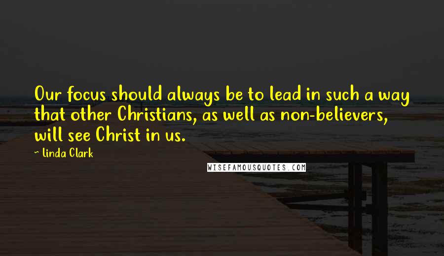 Linda Clark Quotes: Our focus should always be to lead in such a way that other Christians, as well as non-believers, will see Christ in us.