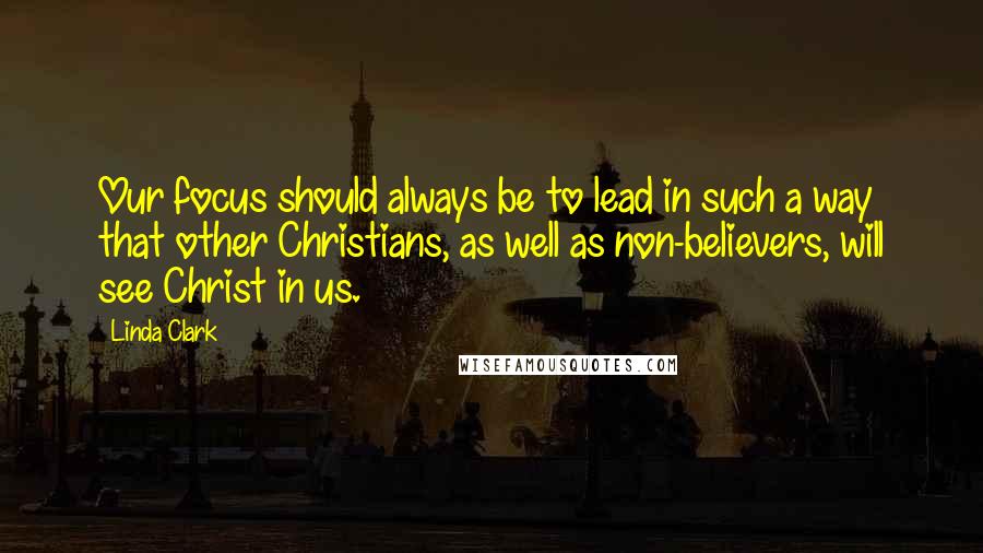 Linda Clark Quotes: Our focus should always be to lead in such a way that other Christians, as well as non-believers, will see Christ in us.
